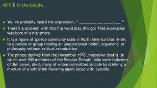 #8 Fill in the blanks.
 You’ve probably heard the expression, “ ________ ___ ____-___.”
 There’s a problem with this flip word play though: That expression
was born of a nightmare.
 It is a figure of speech commonly used in North America that refers
to a person or group holding an unquestioned belief, argument, or
philosophy without critical examination.
 The phrase derives from the November 1978 Jonestown deaths, in
which over 900 members of the Peoples Temple, who were followers
of Jim Jones, died, many of whom committed suicide by drinking a
mixture of a soft drink flavoring agent laced with cyanide.
 