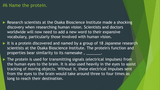 #6 Name the protein.
 Research scientists at the Osaka Bioscience Institute made a shocking
discovery when researching human vision. Scientists and doctors
worldwide will now need to add a new word to their expansive
vocabulary, particularly those involved with human vision.
 It is a protein discovered and named by a group of 18 Japanese research
scientists at the Osaka Bioscience Institute. The protein's function and
properties bear similarity to its namesake , _______.
 The protein is used for transmitting signals (electrical impulses) from
the human eyes to the brain. It is also used heavily in the eyes to assist
tracking of moving objects. Without it, these electrical impulses sent
from the eyes to the brain would take around three to four times as
long to reach their destination.
 