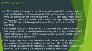 #9 What product?
 In 2015, while Volkswagen’s car deliveries fell nearly 5% from the previous
year to 5.8 million, its X output soared 14%, to 7.2 million. It’s not the first
time the automaker has cranked out more ______ than cars. Production of
its ________ which are branded with a stamp that says “Volkswagen original
parts” in German (“Volkswagen Originalteil”) are sold in at least 11
countries
 Car dealers often gift a five-pack of to customers who purchase a new
Volkswagen vehicle, according to the company—which might explain why X,
which Volkswagen calls its “most popular product without wheels,” are
outselling the cars themselves.
 Volkswagen says its X do not contain protein powder, MSG, phosphates or
certain other harmful preservatives, and are “certified by the EU,”
referring to European Union regulators. It was unclear whether anyone had
retested the X following the company’s emissions revelations.
 