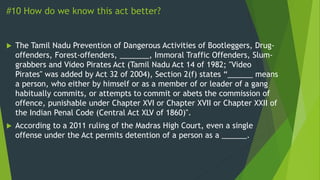 #10 How do we know this act better?
 The Tamil Nadu Prevention of Dangerous Activities of Bootleggers, Drug-
offenders, Forest-offenders, _______, Immoral Traffic Offenders, Slum-
grabbers and Video Pirates Act (Tamil Nadu Act 14 of 1982; "Video
Pirates" was added by Act 32 of 2004), Section 2(f) states “______ means
a person, who either by himself or as a member of or leader of a gang
habitually commits, or attempts to commit or abets the commission of
offence, punishable under Chapter XVI or Chapter XVII or Chapter XXII of
the Indian Penal Code (Central Act XLV of 1860)".
 According to a 2011 ruling of the Madras High Court, even a single
offense under the Act permits detention of a person as a ______.
 
