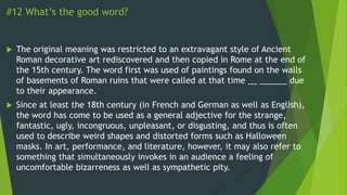 #12 What’s the good word?
 The original meaning was restricted to an extravagant style of Ancient
Roman decorative art rediscovered and then copied in Rome at the end of
the 15th century. The word first was used of paintings found on the walls
of basements of Roman ruins that were called at that time __ ______ due
to their appearance.
 Since at least the 18th century (in French and German as well as English),
the word has come to be used as a general adjective for the strange,
fantastic, ugly, incongruous, unpleasant, or disgusting, and thus is often
used to describe weird shapes and distorted forms such as Halloween
masks. In art, performance, and literature, however, it may also refer to
something that simultaneously invokes in an audience a feeling of
uncomfortable bizarreness as well as sympathetic pity.
 