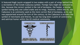 It featured Hugh Laurie wrapped in two snakes with a pair of wings behind him,
a recreation of the Greek Caduceus symbol. Foreign fans might be confused by
this, because the correct symbol is the rod of Asclepius, the healer, a similar
symbol having only one coiled snake and no wings. However, within the US, the
Caduceus is as commonly used as the more correct Rod of Asclepius, as its use
was popularized around the turn of the century. As the Caduceus is actually the
symbol of merchants and thieves, its use has long been a point of controversy
and satirical humor within the US medical community.
 