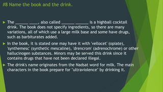 #8 Name the book and the drink.
 The ______ ____, also called ______ ______ is a highball cocktail
drink. The book does not specify ingredients, so there are many
variations, all of which use a large milk base and some have drugs,
such as barbiturates added.
 In the book, it is stated one may have it with 'vellocet' (opiate),
'synthemesc' (synthetic mescaline), 'drencrom' (adrenochrome) or other
hallucinogen substances. Minors may be served this drink since it
contains drugs that have not been declared illegal.
 The drink's name originates from the Nadsat word for milk. The main
characters in the book prepare for "ultraviolence" by drinking it.
 