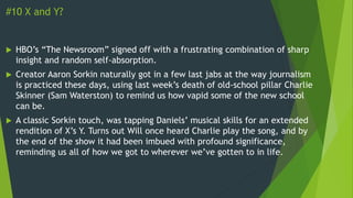 #10 X and Y?
 HBO’s “The Newsroom” signed off with a frustrating combination of sharp
insight and random self-absorption.
 Creator Aaron Sorkin naturally got in a few last jabs at the way journalism
is practiced these days, using last week’s death of old-school pillar Charlie
Skinner (Sam Waterston) to remind us how vapid some of the new school
can be.
 A classic Sorkin touch, was tapping Daniels’ musical skills for an extended
rendition of X’s Y. Turns out Will once heard Charlie play the song, and by
the end of the show it had been imbued with profound significance,
reminding us all of how we got to wherever we’ve gotten to in life.
 
