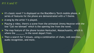 #11 X and Y?
 X’s classic novel Y is displayed on the BlackBerry Torch mobile phone. A
series of features for the phone are demonstrated with a Y theme.
 A song by the artist Y is played.
 Playing a video, there's a scene from the animated Jimmy Neutron with the
line "Call me Ishmael" which is the opening line from the novel.
 The map feature of the phone locates Nantucket, Massachusetts, which is
where the _______ in the novel depart from.
 Then a search for Y ensues, using a combination of chats, web searches,
audio recognition, and more.
 