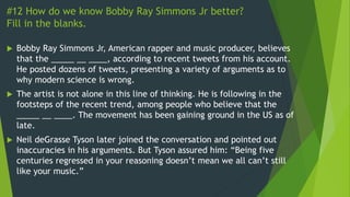 #12 How do we know Bobby Ray Simmons Jr better?
Fill in the blanks.
 Bobby Ray Simmons Jr, American rapper and music producer, believes
that the _____ __ ____, according to recent tweets from his account.
He posted dozens of tweets, presenting a variety of arguments as to
why modern science is wrong.
 The artist is not alone in this line of thinking. He is following in the
footsteps of the recent trend, among people who believe that the
_____ __ ____. The movement has been gaining ground in the US as of
late.
 Neil deGrasse Tyson later joined the conversation and pointed out
inaccuracies in his arguments. But Tyson assured him: “Being five
centuries regressed in your reasoning doesn’t mean we all can’t still
like your music.”
 