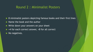 Round 2 : Minimalist Posters
 8 minimalist posters depicting famous books and their first lines
 Name the book and the author
 Write down your answers on your sheet
 +4 for each correct answer, +8 for all correct
 No negatives.
 