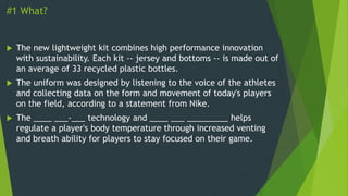 #1 What?
 The new lightweight kit combines high performance innovation
with sustainability. Each kit -- jersey and bottoms -- is made out of
an average of 33 recycled plastic bottles.
 The uniform was designed by listening to the voice of the athletes
and collecting data on the form and movement of today's players
on the field, according to a statement from Nike.
 The ____ ___-___ technology and ____ ___ _________ helps
regulate a player's body temperature through increased venting
and breath ability for players to stay focused on their game.
 