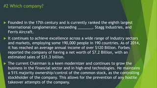 #2 Which company?
 Founded in the 17th century and is currently ranked the eighth largest
international conglomerate; exceeding _______, Stagg Industries, and
Ferris Aircraft.
 It continues to achieve excellence across a wide range of industry sectors
and markets, employing some 190,000 people in 190 countries. As of 2014,
it has reached an average annual income of over $120 Billion. Forbes
reported the company of having a net worth of $7.2 Billion, with an
estimated sales of $31.3 billion.
 The current Chairman is a keen modernizer and continues to grow the
business in the financial sector and in high-end technologies. He maintains
a 51% majority ownership/control of the common stock, as the controlling
stockholder of the company. This allows for the prevention of any hostile
takeover attempts of the company.
 