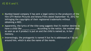 #2 ID X and Y.
 Mumbai-based company X has sent a legal notice to the producers of the
film UTV Motion Pictures and Ishana Films dated September 10, 2012 for
infringing the copyrights of their registered trademarks without
obtaining a NOC.
 Apparently, the lyrics of the title song suggests that X's mother desires to
have a child like ______ _____. According to the notice, the mother dies
as soon as an X product is put on and the child is named so, in her
memory.
 Interestingly, the protagonist is named X but he is addressed as Y by all
around him, which is also the name of the movie.
 