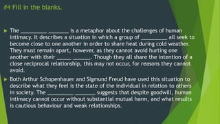 #4 Fill in the blanks.
 The _________ _______ is a metaphor about the challenges of human
intimacy. It describes a situation in which a group of _________ all seek to
become close to one another in order to share heat during cold weather.
They must remain apart, however, as they cannot avoid hurting one
another with their _____ ______. Though they all share the intention of a
close reciprocal relationship, this may not occur, for reasons they cannot
avoid.
 Both Arthur Schopenhauer and Sigmund Freud have used this situation to
describe what they feel is the state of the individual in relation to others
in society. The _________ _______ suggests that despite goodwill, human
intimacy cannot occur without substantial mutual harm, and what results
is cautious behaviour and weak relationships.
 