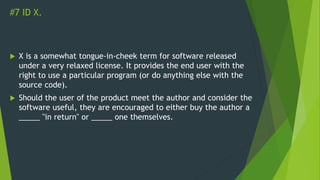 #7 ID X.
 X is a somewhat tongue-in-cheek term for software released
under a very relaxed license. It provides the end user with the
right to use a particular program (or do anything else with the
source code).
 Should the user of the product meet the author and consider the
software useful, they are encouraged to either buy the author a
_____ "in return" or _____ one themselves.
 