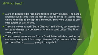 #9 Which band?
 X are an English indie rock band formed in 2007 in Leeds. The band's
unusual sound stems from the fact that due to living in student halls,
where noise had to be kept to a minimum, they were unable to use
bass guitars or bass drums.
 They are known as both "Daljit Dhaliwal" and "Films, but were later
forced to change to X because an American band called "The Films"
already existed.
 Their current name, comes from a Greek letter which is used as the
mathematical symbol for change. However it’s pronounced X because if
you press X on a ________ you get the symbol.
 