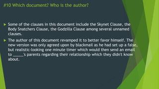 #10 Which document? Who is the author?
 Some of the clauses in this document include the Skynet Clause, the
Body Snatchers Clause, the Godzilla Clause among several unnamed
clauses.
 The author of this document revamped it to better favor himself. The
new version was only agreed upon by blackmail as he had set up a false,
but realistic-looking one minute timer which would then send an email
to _____'s parents regarding their relationship which they didn't know
about.
 