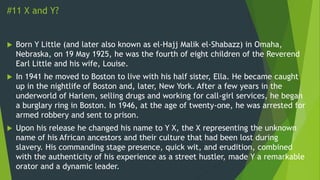 #11 X and Y?
 Born Y Little (and later also known as el-Hajj Malik el-Shabazz) in Omaha,
Nebraska, on 19 May 1925, he was the fourth of eight children of the Reverend
Earl Little and his wife, Louise.
 In 1941 he moved to Boston to live with his half sister, Ella. He became caught
up in the nightlife of Boston and, later, New York. After a few years in the
underworld of Harlem, selling drugs and working for call-girl services, he began
a burglary ring in Boston. In 1946, at the age of twenty-one, he was arrested for
armed robbery and sent to prison.
 Upon his release he changed his name to Y X, the X representing the unknown
name of his African ancestors and their culture that had been lost during
slavery. His commanding stage presence, quick wit, and erudition, combined
with the authenticity of his experience as a street hustler, made Y a remarkable
orator and a dynamic leader.
 