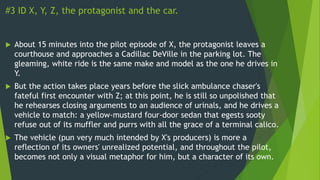 #3 ID X, Y, Z, the protagonist and the car.
 About 15 minutes into the pilot episode of X, the protagonist leaves a
courthouse and approaches a Cadillac DeVille in the parking lot. The
gleaming, white ride is the same make and model as the one he drives in
Y.
 But the action takes place years before the slick ambulance chaser's
fateful first encounter with Z; at this point, he is still so unpolished that
he rehearses closing arguments to an audience of urinals, and he drives a
vehicle to match: a yellow-mustard four-door sedan that egests sooty
refuse out of its muffler and purrs with all the grace of a terminal calico.
 The vehicle (pun very much intended by X's producers) is more a
reflection of its owners' unrealized potential, and throughout the pilot,
becomes not only a visual metaphor for him, but a character of its own.
 