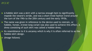 #13 X?
 A hobble skirt was a skirt with a narrow enough hem to significantly
impede the wearer's stride, and was a short-lived fashion trend around
the turn of the 19th to the 20th century and the early 1910s.
 The name was given in reference to the device used to restrain, or
hobble, horses. A knee-long corset was also used to achieve this effect. A
dress consisting of such skirt was called a hobble dress.
 Its resemblance to X is uncanny which is why X is often referred to as the
hobble-skirt design.
 (Image follows)
 