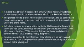 #14 X?
 It is said that birth of X happened in Britain, where housewives started
protesting against liquor advertisements which provoked their husbands.
 The protest rose to a level where liquor advertising had to be banned and
brand owners seeing no way out decided to promote fruit juices and soda
under the brand name.
 In India, extensive surveys resulted in similar findings which showed that
liquor ads had direct influence on consumers' purchasing behaviour. Soon
afterwards, the Cable TV Regulation Act banned liquor and cigarette
advertisements; thus, India gradually adopted X.
 However, according to the inferences drawn from several surveys and
interviews, 42 out of 50 people can understand the actual liquor or tobacco
product being advertised.
 