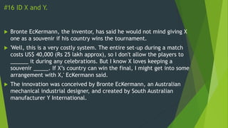 #16 ID X and Y.
 Bronte EcKermann, the inventor, has said he would not mind giving X
one as a souvenir if his country wins the tournament.
 'Well, this is a very costly system. The entire set-up during a match
costs US$ 40,000 (Rs 25 lakh approx), so I don't allow the players to
______ it during any celebrations. But I know X loves keeping a
souvenir _____. If X’s country can win the final, I might get into some
arrangement with X,' EcKermann said.
 The innovation was conceived by Bronte EcKermann, an Australian
mechanical industrial designer, and created by South Australian
manufacturer Y International.
 