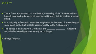 #18 X Y?
 The X Y was a presumed torture device, consisting of an X cabinet with a
hinged front and spike-covered interior, sufficiently tall to enclose a human
being.
 It is uniquely a Germanic invention, originated in the town of Nuremberg at
some point in the high-middle ages; probably in the 14th century.
 The device is also known in German as the _______ ________ - it looked
very similar to an Egyptian mummy sarcophagus.
 (Image follows)
 