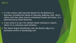 #20 X?
 X is the country code top-level domain for the Bailiwick of
Guernsey, including the islands of Guernsey, Alderney, Sark, Herm,
Jethou and Lihou (plus several uninhabited islands and islets). It is
administered by Island Networks.
 A new trend is to use X for domain names relating to e-sports,
where X is a commonly used initialism.
 The Search Engine DuckDuckGo uses the domain ddg.X as a
shortened version of duckduckgo.com
 