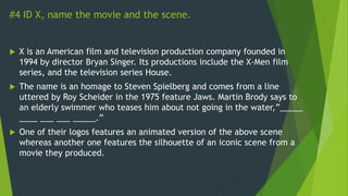 #4 ID X, name the movie and the scene.
 X is an American film and television production company founded in
1994 by director Bryan Singer. Its productions include the X-Men film
series, and the television series House.
 The name is an homage to Steven Spielberg and comes from a line
uttered by Roy Scheider in the 1975 feature Jaws. Martin Brody says to
an elderly swimmer who teases him about not going in the water,”_____
____ ___ ___ _____.”
 One of their logos features an animated version of the above scene
whereas another one features the silhouette of an iconic scene from a
movie they produced.
 