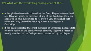 #22 What was the everlasting consequence of this?
 Although the devastation caused by the Great Plague between 1665
and 1666 was great, no members of any of the Cambridge Colleges
appeared to have succumbed to it, even in July and August 1666
when mortality caused by the plague was at its highest in
Cambridge.
 It has been suggested that most members of Cambridge Colleges left
for their houses in the country which certainly suggests a reason as
to why members of the Colleges were unaffected by the plague.
 