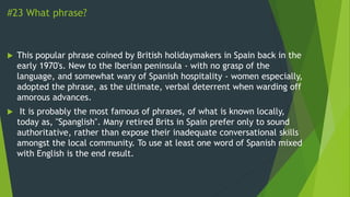 #23 What phrase?
 This popular phrase coined by British holidaymakers in Spain back in the
early 1970's. New to the Iberian peninsula - with no grasp of the
language, and somewhat wary of Spanish hospitality - women especially,
adopted the phrase, as the ultimate, verbal deterrent when warding off
amorous advances.
 It is probably the most famous of phrases, of what is known locally,
today as, "Spanglish". Many retired Brits in Spain prefer only to sound
authoritative, rather than expose their inadequate conversational skills
amongst the local community. To use at least one word of Spanish mixed
with English is the end result.
 