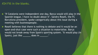 #24 Fill in the blanks.
 "If Catalonia were independent one day, Barça would still play in the
Spanish league. I have no doubt about it". Sandro Rosell, the FC
Barcelona president, spoke categorically about this issue during a
meeting with businesspeople.
 Rosell believes that there is nothing to debate and it would be an
open-and-shut case were such a situation to materialise. Barça
would not break away from Spain's sporting system. "It would play (in
Spain), just like ______ does in ______."
 