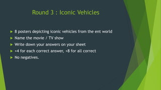 Round 3 : Iconic Vehicles
 8 posters depicting iconic vehicles from the ent world
 Name the movie / TV show
 Write down your answers on your sheet
 +4 for each correct answer, +8 for all correct
 No negatives.
 