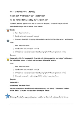 Year 5 Homework: Literacy
Given out Wednesday 21st
September
To be handed in Monday 26th
September
This week, we have been learning how to summarise what each paragraph in a text is about.
Choose whether you will do Bronze, Silver or Gold.
Bronze:
1) Read the article below.
2) Decide what each paragraph is about.
3) Give each paragraph an appropriate subheading which tells the reader what it will be about.
Silver:
1) Read the article below.
2) Decide what each paragraph is about.
3) Write one or two sentences about each paragraph which sum up its main points.
Example:
Paragraph 1: The first paragraph in the article tells us that an exciting new map of a billion stars
has been made. It took 14 months and used a one-billion pixel camera.
Gold:
1) Read the article below.
2) Decide what each paragraph is about.
3) Write one or two sentences about each paragraph which sum up its main points.
4) Give each paragraph a subheading which is written in question form.
Example:
Paragraph 1:
Subheading: How many stars?
The first paragraph in the article tells us that an exciting new map of a billion stars has been
made. It took 14 months and used a one-billion pixel camera.
Challenge: Think of an appropriate, catchy headline for the whole article and write it here:
__________________________________________________________________________________
 