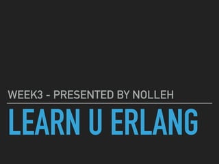 LEARN U ERLANG
WEEK3 - PRESENTED BY NOLLEH
 