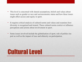 Cultural Level
• This level is concerned with shared assumptions, beliefs and values about
issues such as gender or race and socioeconomic status and how these issues
might affect access and equity in sport.
• It requires critical analysis of cultural norms and values and examines how
diversity is recognised and treated. These cultural norms restrict or influence
perceptions and actions about involvement in sport.
• Some issues involved include the globalisation of sport, role of politics ins
port as well as the impact of race and ethnicity on participation.
 
