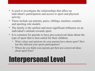Interpersonal Level
• Is used to investigate the relationships that affect an
individual’s participation and access to sport and physical
activity.
• These include our parents, peers, siblings, teachers, coaches
and sporting role models
• The family is the earliest and most significant influence on an
individual’s attitude towards sport.
• It is common for parents to have pre-conceived ideas about the
type of sport that is best suited for their children.
• What values and opinions do your parents have about sport? How
has this affected your sports participation?
• Where do you think your parents get their pre-conceived ideas
about sport from?
 