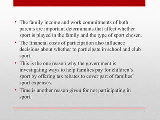 • The family income and work commitments of both
parents are important determinants that affect whether
sport is played in the family and the type of sport chosen.
• The financial costs of participation also influence
decisions about whether to participate in school and club
sport.
• This is the one reason why the government is
investigating ways to help families pay for children’s
sport by offering tax rebates to cover part of families’
sport expenses.
• Time is another reason given for not participating in
sport.
 