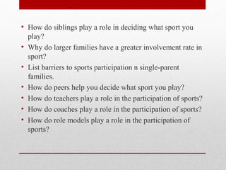 • How do siblings play a role in deciding what sport you
play?
• Why do larger families have a greater involvement rate in
sport?
• List barriers to sports participation n single-parent
families.
• How do peers help you decide what sport you play?
• How do teachers play a role in the participation of sports?
• How do coaches play a role in the participation of sports?
• How do role models play a role in the participation of
sports?
 