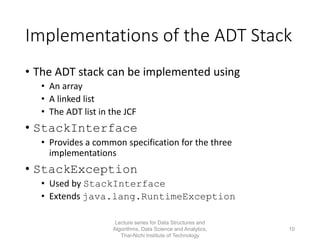 Implementations of the ADT Stack
• The ADT stack can be implemented using
• An array
• A linked list
• The ADT list in the JCF
• StackInterface
• Provides a common specification for the three
implementations
• StackException
• Used by StackInterface
• Extends java.lang.RuntimeException
Lecture series for Data Structures and
Algorithms, Data Science and Analytics,
Thai-Nichi Institute of Technology
10
 