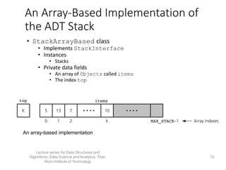 An Array-Based Implementation of
the ADT Stack
• StackArrayBased class
• Implements StackInterface
• Instances
• Stacks
• Private data fields
• An array of Objects called items
• The index top
An array-based implementation
Lecture series for Data Structures and
Algorithms, Data Science and Analytics, Thai-
Nichi Institute of Technology
12
 