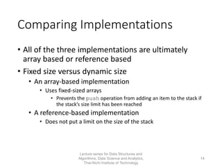 Comparing Implementations
• All of the three implementations are ultimately
array based or reference based
• Fixed size versus dynamic size
• An array-based implementation
• Uses fixed-sized arrays
• Prevents the push operation from adding an item to the stack if
the stack’s size limit has been reached
• A reference-based implementation
• Does not put a limit on the size of the stack
Lecture series for Data Structures and
Algorithms, Data Science and Analytics,
Thai-Nichi Institute of Technology
14
 