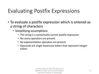 Evaluating Postfix Expressions
• To evaluate a postfix expression which is entered as
a string of characters
• Simplifying assumptions
• The string is a syntactically correct postfix expression
• No unary operators are present
• No exponentiation operators are present
• Operands are single lowercase letters that represent integer
values
Lecture series for Data Structures and
Algorithms, Data Science and Analytics,
Thai-Nichi Institute of Technology
17
 