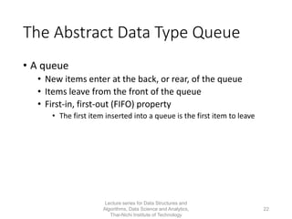 The Abstract Data Type Queue
• A queue
• New items enter at the back, or rear, of the queue
• Items leave from the front of the queue
• First-in, first-out (FIFO) property
• The first item inserted into a queue is the first item to leave
Lecture series for Data Structures and
Algorithms, Data Science and Analytics,
Thai-Nichi Institute of Technology
22
 