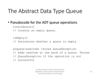 The Abstract Data Type Queue
• Pseudocode for the ADT queue operations
createQueue()
// Creates an empty queue.
isEmpty()
// Determines whether a queue is empty
enqueue(newItem) throws QueueException
// Adds newItem at the back of a queue. Throws
// QueueException if the operation is not
// successful
Lecture series for Data Structures and
Algorithms, Data Science and Analytics,
Thai-Nichi Institute of Technology
25
 