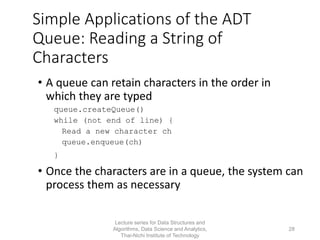 Simple Applications of the ADT
Queue: Reading a String of
Characters
• A queue can retain characters in the order in
which they are typed
queue.createQueue()
while (not end of line) {
Read a new character ch
queue.enqueue(ch)
}
• Once the characters are in a queue, the system can
process them as necessary
Lecture series for Data Structures and
Algorithms, Data Science and Analytics,
Thai-Nichi Institute of Technology
28
 