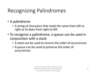 Recognizing Palindromes
• A palindrome
• A string of characters that reads the same from left to
right as its does from right to left
• To recognize a palindrome, a queue can be used in
conjunction with a stack
• A stack can be used to reverse the order of occurrences
• A queue can be used to preserve the order of
occurrences
Lecture series for Data Structures and
Algorithms, Data Science and Analytics,
Thai-Nichi Institute of Technology
29
 