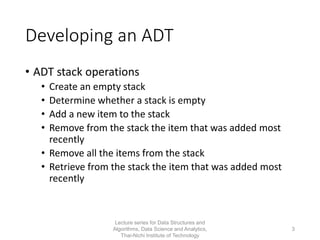 Developing an ADT
• ADT stack operations
• Create an empty stack
• Determine whether a stack is empty
• Add a new item to the stack
• Remove from the stack the item that was added most
recently
• Remove all the items from the stack
• Retrieve from the stack the item that was added most
recently
Lecture series for Data Structures and
Algorithms, Data Science and Analytics,
Thai-Nichi Institute of Technology
3
 