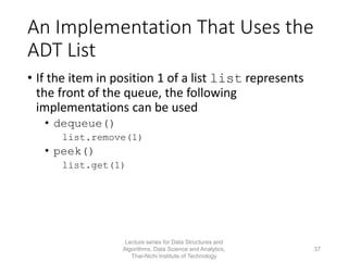 An Implementation That Uses the
ADT List
• If the item in position 1 of a list list represents
the front of the queue, the following
implementations can be used
• dequeue()
list.remove(1)
• peek()
list.get(1)
Lecture series for Data Structures and
Algorithms, Data Science and Analytics,
Thai-Nichi Institute of Technology
37
 