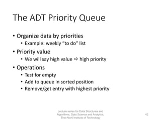 The ADT Priority Queue
• Organize data by priorities
• Example: weekly “to do” list
• Priority value
• We will say high value  high priority
• Operations
• Test for empty
• Add to queue in sorted position
• Remove/get entry with highest priority
Lecture series for Data Structures and
Algorithms, Data Science and Analytics,
Thai-Nichi Institute of Technology
42
 