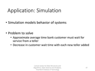 Application: Simulation
• Simulation models behavior of systems
• Problem to solve
• Approximate average time bank customer must wait for
service from a teller
• Decrease in customer wait time with each new teller added
Lecture series for Data Structures and
Algorithms, Data Science and Analytics,
Thai-Nichi Institute of Technology
47
 