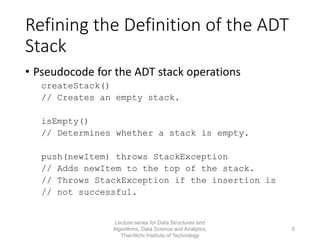 Refining the Definition of the ADT
Stack
• Pseudocode for the ADT stack operations
createStack()
// Creates an empty stack.
isEmpty()
// Determines whether a stack is empty.
push(newItem) throws StackException
// Adds newItem to the top of the stack.
// Throws StackException if the insertion is
// not successful.
Lecture series for Data Structures and
Algorithms, Data Science and Analytics,
Thai-Nichi Institute of Technology
5
 