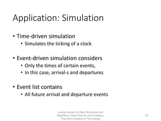 Application: Simulation
• Time-driven simulation
• Simulates the ticking of a clock
• Event-driven simulation considers
• Only the times of certain events,
• In this case, arrival-s and departures
• Event list contains
• All future arrival and departure events
Lecture series for Data Structures and
Algorithms, Data Science and Analytics,
Thai-Nichi Institute of Technology
52
 